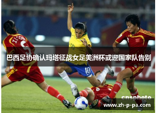 巴西足协确认玛塔征战女足美洲杯或迎国家队告别