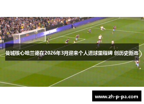 曼城核心哈兰德在2026年3月迎来个人进球里程碑 创历史新高