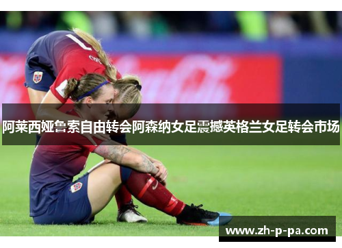阿莱西娅鲁索自由转会阿森纳女足震撼英格兰女足转会市场 阿莱西娅鲁索自由转会阿森纳女足震撼英格兰女足转会市场