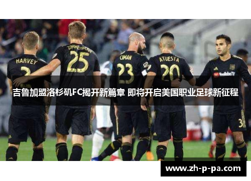 吉鲁加盟洛杉矶FC揭开新篇章 即将开启美国职业足球新征程